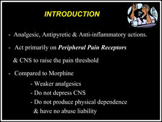 - Analgesic, Antipyretic & Anti-inflammatory actions.
- Act primarily on Peripheral Pain Receptors
& CNS to raise the pain threshold
- Compared to Morphine
- Weaker analgesics
- Do not depress CNS
- Do not produce physical dependence
& have no abuse liability
INTRODUCTION
 