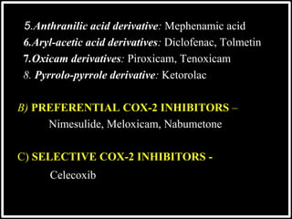 5.Anthranilic acid derivative: Mephenamic acid
6.Aryl-acetic acid derivatives: Diclofenac, Tolmetin
7.Oxicam derivatives: Piroxicam, Tenoxicam
8. Pyrrolo-pyrrole derivative: Ketorolac
B) PREFERENTIAL COX-2 INHIBITORS –
Nimesulide, Meloxicam, Nabumetone
C) SELECTIVE COX-2 INHIBITORS -
Celecoxib
 