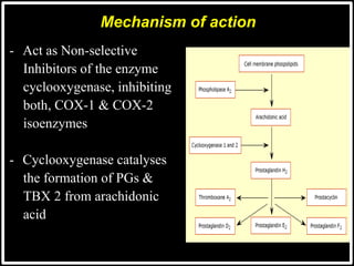- Act as Non-selective
Inhibitors of the enzyme
cyclooxygenase, inhibiting
both, COX-1 & COX-2
isoenzymes
- Cyclooxygenase catalyses
the formation of PGs &
TBX 2 from arachidonic
acid
Mechanism of action
 