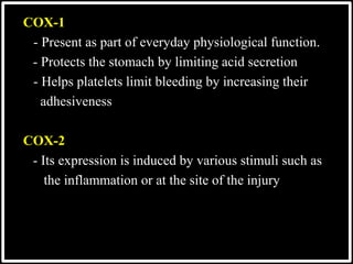 COX-1
- Present as part of everyday physiological function.
- Protects the stomach by limiting acid secretion
- Helps platelets limit bleeding by increasing their
adhesiveness
COX-2
- Its expression is induced by various stimuli such as
the inflammation or at the site of the injury
 