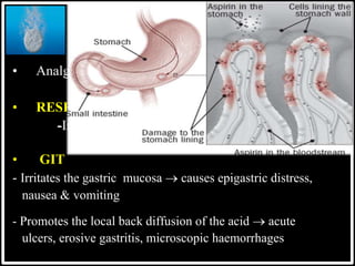 @drashishagg
ASPIRIN
• Analgesic, Antipyretic & Anti-inflammatory Effects.
• RESPIRATORY SYSTEM
-Increases rate & depth.
• GIT
- Irritates the gastric mucosa  causes epigastric distress,
nausea & vomiting
- Promotes the local back diffusion of the acid  acute
ulcers, erosive gastritis, microscopic haemorrhages
SALICYLATES
 