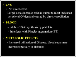 @drashishagg
• CVS
- No direct effect
- Larger doses increase cardiac output to meet increased
peripheral O2 demand caused by direct vasodilation
• BLOOD
- Inhibits TXA2 synthesis by platelets
- Interferes with Platelet aggregation (BT)
• METABOLIC EFFECTS
- Increased utilization of Glucose, blood sugar may
decrease specially in diabetics
 