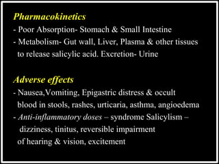 @drashishagg
Pharmacokinetics
- Poor Absorption- Stomach & Small Intestine
- Metabolism- Gut wall, Liver, Plasma & other tissues
to release salicylic acid. Excretion- Urine
Adverse effects
- Nausea,Vomiting, Epigastric distress & occult
blood in stools, rashes, urticaria, asthma, angioedema
- Anti-inflammatory doses – syndrome Salicylism –
dizziness, tinitus, reversible impairment
of hearing & vision, excitement
 