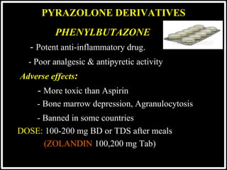 @drashishagg
PHENYLBUTAZONE
- Potent anti-inflammatory drug.
- Poor analgesic & antipyretic activity
Adverse effects:
- More toxic than Aspirin
- Bone marrow depression, Agranulocytosis
- Banned in some countries
DOSE: 100-200 mg BD or TDS after meals
(ZOLANDIN 100,200 mg Tab)
PYRAZOLONE DERIVATIVES
 