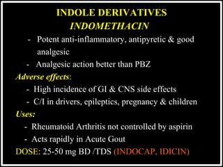 @drashishagg
INDOMETHACIN
- Potent anti-inflammatory, antipyretic & good
analgesic
- Analgesic action better than PBZ
Adverse effects:
- High incidence of GI & CNS side effects
- C/I in drivers, epileptics, pregnancy & children
Uses:
- Rheumatoid Arthritis not controlled by aspirin
- Acts rapidly in Acute Gout
DOSE: 25-50 mg BD /TDS (INDOCAP, IDICIN)
INDOLE DERIVATIVES
 