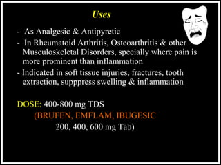 - As Analgesic & Antipyretic
- In Rheumatoid Arthritis, Osteoarthritis & other
Musculoskeletal Disorders, specially where pain is
more prominent than inflammation
- Indicated in soft tissue injuries, fractures, tooth
extraction, supppress swelling & inflammation
DOSE: 400-800 mg TDS
(BRUFEN, EMFLAM, IBUGESIC
200, 400, 600 mg Tab)
Uses
 