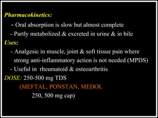 @drashishagg
Pharmacokinetics:
- Oral absorption is slow but almost complete
- Partly metabolized & excreted in urine & in bile
Uses:
 - Analgesic in muscle, joint & soft tissue pain where
 strong anti-inflammatory action is not needed (MPDS)
- Useful in rheumatoid & osteoarthritis
DOSE: 250-500 mg TDS
(MEFTAL, PONSTAN, MEDOL
250, 500 mg cap)
 