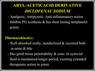 @drashishagg
DICLOFENAC SODIUM
- Analgesic, Antipyretic, Anti-inflammatory action
- Inhibits PG synthesis & has short lasting antiplatelet
 action

Pharmacokinetics:
- Well absorbed orally, metabolized & excreted both
 in urine & bile
- Has good tissue penetrability & conc. in synovial
 fluid is maintained longer period, exerting extended
 therapeutic action in joints
ARYL-ACETICACID DERIVATIVE
 