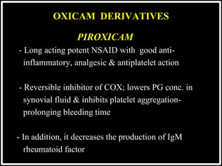 PIROXICAM
 - Long acting potent NSAID with good anti-
 inflammatory, analgesic & antiplatelet action

 - Reversible inhibitor of COX; lowers PG conc. in
 synovial fluid & inhibits platelet aggregation-
 prolonging bleeding time
 - In addition, it decreases the production of IgM
 rheumatoid factor
OXICAM DERIVATIVES
 