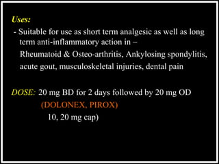 Uses:
- Suitable for use as short term analgesic as well as long
term anti-inflammatory action in –
Rheumatoid & Osteo-arthritis, Ankylosing spondylitis,
acute gout, musculoskeletal injuries, dental pain
DOSE: 20 mg BD for 2 days followed by 20 mg OD
(DOLONEX, PIROX)
10, 20 mg cap)
 