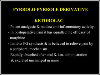 KETOROLAC
- Potent analgesic & modest anti-inflammatory activity.
- In postoperative pain it has equalled the efficacy of
morphine
- Inhibits PG synthesis & is believed to relieve pain by
a peripheral mechanism
- Rapidly absorbed after oral & i.m. administration
& excreted unchanged in urine
PYRROLO-PYRROLE DERIVATIVE
 