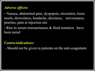 Adverse effects:
- Nausea, abdominal pain, dyspepsia, ulceration, loose
stools, drowsiness, headache, dizziness, nervousness,
pruritus, pain at injection site
- Rise in serum transaminases & fluid retention have
been noted
Contra-indications:
- Should not be given to patients on the anti-coagulants
 