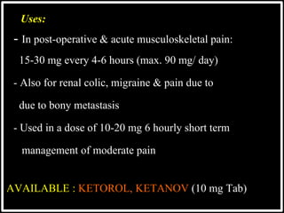 Uses:
- In post-operative & acute musculoskeletal pain:
 15-30 mg every 4-6 hours (max. 90 mg/ day)
 - Also for renal colic, migraine & pain due to
 due to bony metastasis
 - Used in a dose of 10-20 mg 6 hourly short term
 management of moderate pain
AVAILABLE : KETOROL, KETANOV (10 mg Tab)
 