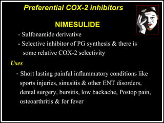 @drashishagg
NIMESULIDE
- Sulfonamide derivative
- Selective inhibitor of PG synthesis & there is
some relative COX-2 selectivity
Uses
 - Short lasting painful inflammatory conditions like
 sports injuries, sinusitis & other ENT disorders,
 dental surgery, bursitis, low backache, Postop pain,
 osteoarthritis & for fever
Preferential COX-2 inhibitors
 