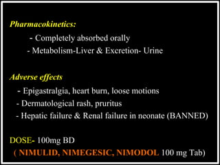 @drashishagg
Pharmacokinetics:
 - Completely absorbed orally
 - Metabolism-Liver & Excretion- Urine
Adverse effects
- Epigastralgia, heart burn, loose motions
- Dermatological rash, pruritus
- Hepatic failure & Renal failure in neonate (BANNED)
DOSE- 100mg BD
( NIMULID, NIMEGESIC, NIMODOL 100 mg Tab)
 