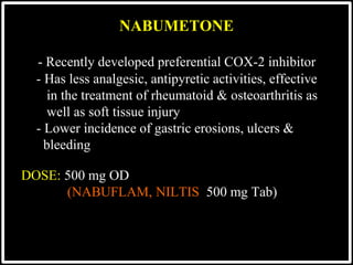- Recently developed preferential COX-2 inhibitor
- Has less analgesic, antipyretic activities, effective
in the treatment of rheumatoid & osteoarthritis as
well as soft tissue injury
- Lower incidence of gastric erosions, ulcers &
bleeding
DOSE: 500 mg OD
(NABUFLAM, NILTIS 500 mg Tab)
NABUMETONE
 