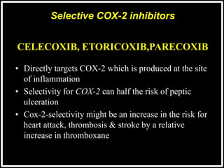 @drashishagg
• Directly targets COX-2 which is produced at the site
of inflammation
• Selectivity for COX-2 can half the risk of peptic
ulceration
• Cox-2-selectivity might be an increase in the risk for
heart attack, thrombosis & stroke by a relative
increase in thromboxane
Selective COX-2 inhibitors
CELECOXIB, ETORICOXIB,PARECOXIB
 