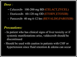 Dose :
- Celecoxib- 100-200 mg BD (CELACT,ZYCEL)
- Etoricoxib- 60-120 mg OD (ETODY,ETOXIB)
- Parecoxib- 40 mg 6-12 hrs (REVALDO,PAROXIB)
Precautions:
- In patient who has clinical signs of liver toxicity or if
systemic manifestations arise, valdecoxib should be
discontinued
- Should be used with caution in patients with CHF or
hypertension since fluid retention & edema can occur
 