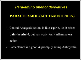 PARACETAMOL (ACETAMINOPHEN)
-- Central Analgesic action is like aspirin, i.e. it raises
- pain threshold, but has weak Anti-inflammatory
- action
- Paracetamol is a good & promptly acting Antipyretic
Para-amino phenol derivatives
 