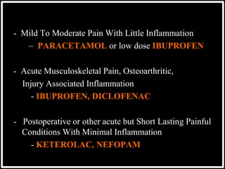 - Mild To Moderate Pain With Little Inflammation
– PARACETAMOL or low dose IBUPROFEN
- Acute Musculoskeletal Pain, Osteoarthritic,
Injury Associated Inflammation
- IBUPROFEN, DICLOFENAC
- Postoperative or other acute but Short Lasting Painful
Conditions With Minimal Inflammation
- KETEROLAC, NEFOPAM
 