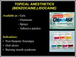 TOPICAL ANESTHETICS
(BENZOCAINE,LIDOCAINE)
Available as - Gels
- Ointments
- Sprays
- Adhesive patches
Indications:
• Post Herpetic Neuralgia
• Oral ulcers
• Burning mouth syndrome
 