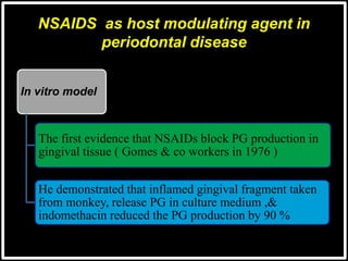NSAIDS as host modulating agent in
periodontal disease
In vitro model
The first evidence that NSAIDs block PG production in
gingival tissue ( Gomes & co workers in 1976 )
He demonstrated that inflamed gingival fragment taken
from monkey, release PG in culture medium ,&
indomethacin reduced the PG production by 90 %
 