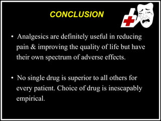 CONCLUSION
• Analgesics are definitely useful in reducing
pain & improving the quality of life but have
their own spectrum of adverse effects.
• No single drug is superior to all others for
every patient. Choice of drug is inescapably
empirical.
 