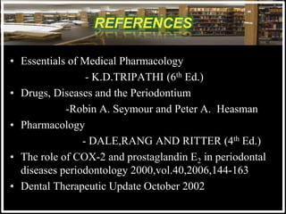 • Essentials of Medical Pharmacology
- K.D.TRIPATHI (6th Ed.)
• Drugs, Diseases and the Periodontium
-Robin A. Seymour and Peter A. Heasman
• Pharmacology
- DALE,RANG AND RITTER (4th Ed.)
• The role of COX-2 and prostaglandin E2 in periodontal
diseases periodontology 2000,vol.40,2006,144-163
• Dental Therapeutic Update October 2002
 