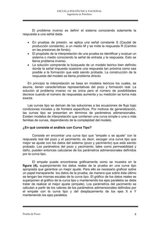 ESCUELA POLITÉCNICA NACIONAL
                               Ingeniería en Petróleos




      El problema inverso es definir el sistema conociendo solamente la
respuesta a una señal dada.

       En pruebas de presión, se aplica una señal constante S (Caudal de
        producción constante), a un medio M y se mide la respuesta R (Cambio
        en las presiones de fondo).
       El propósito de la interpretación de una prueba es identificar y evaluar un
        sistema o medio conociendo la señal de entrada y la respuesta. Esto se
        llama problema inverso.
       La solución comprende la búsqueda de un modelo teórico bien definido
        donde la señal impuesta ocasione una respuesta tan próxima como sea
        posible a la formación que está siendo probada. La construcción de la
        respuesta del modelo se llama problema directo.

   En principio la interpretación se basa en modelos teóricos los cuales, se
asume, tienen características representativas del pozo y formación real. La
solución al problema inverso no es única pero el número de posibilidades
decrece cuando el número de respuestas aumenta y su medición se torna más
exacta.

   Las curvas tipo se derivan de las soluciones a las ecuaciones de flujo bajo
condiciones iniciales y de frontera específicos. Por motivos de generalización,
las curvas tipo se presentan en términos de parámetros adimensionales.
Existen modelos de interpretación que contienen una curva simple o una o más
familias de curvas, dependiendo de la complejidad del modelo.

¿En qué consiste el análisis con Curva Tipo?

       Consiste en encontrar una curva tipo que “empate o se ajuste” con la
respuesta real del pozo y el yacimiento, es decir, escoger una curva tipo que
mejor se ajuste con los datos del sistema (pozo y yacimiento) que está siendo
probado. Los parámetros del pozo y yacimiento, tales como permeabilidad y
daño, pueden entonces calcularse de los parámetros adimensionales definidos
por la curva tipo.

       El empate puede encontrarse gráficamente como se muestra en la
figura (4), superponiendo los datos reales de la prueba en una curva tipo
apropiada que garantice un mejor ajuste. Para ello es necesario graficar sobre
un papel transparente los datos de la prueba, de manera que sobre éste último
se tengan las mismas escalas de la curva tipo. El gráfico de los datos reales se
superponen al gráfico de la curva tipo y manteniendo los ejes paralelos se debe
tratar de realizar el mejor ajuste (empate). Los parámetros del yacimiento se
calculan a partir de los valores de los parámetros adimensionales definidos por
el empate con la curva tipo y del desplazamiento de los ejes X e Y
manteniendo los ejes paralelos.




Prueba de Pozos                                                                  8
 