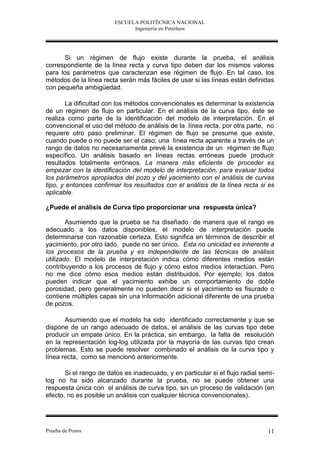 ESCUELA POLITÉCNICA NACIONAL
                               Ingeniería en Petróleos




      Si un régimen de flujo existe durante la prueba, el análisis
correspondiente de la línea recta y curva tipo deben dar los mismos valores
para los parámetros que caracterizan ese régimen de flujo. En tal caso, los
métodos de la línea recta serán más fáciles de usar si las líneas están definidas
con pequeña ambigüedad.

        La dificultad con los métodos convencionales es determinar la existencia
de un régimen de flujo en particular. En el análisis de la curva tipo, éste se
realiza como parte de la identificación del modelo de interpretación. En el
convencional el uso del método de análisis de la línea recta, por otra parte, no
requiere otro paso preliminar. El régimen de flujo se presume que existe,
cuando puede o no puede ser el caso; una línea recta aparente a través de un
rango de datos no necesariamente prevé la existencia de un régimen de flujo
específico. Un análisis basado en líneas rectas erróneas puede producir
resultados totalmente erróneos. La manera más eficiente de proceder es
empezar con la identificación del modelo de interpretación, para evaluar todos
los parámetros apropiados del pozo y del yacimiento con el análisis de curvas
tipo, y entonces confirmar los resultados con el análisis de la línea recta si es
aplicable.

¿Puede el análisis de Curva tipo proporcionar una respuesta única?

        Asumiendo que la prueba se ha diseñado de manera que el rango es
adecuado a los datos disponibles, el modelo de interpretación puede
determinarse con razonable certeza. Esto significa en términos de describir el
yacimiento, por otro lado, puede no ser único. Esta no unicidad es inherente a
los procesos de la prueba y es independiente de las técnicas de análisis
utilizado. El modelo de interpretación indica cómo diferentes medios están
contribuyendo a los procesos de flujo y cómo estos medios interactúan. Pero
no me dice cómo esos medios están distribuidos. Por ejemplo; los datos
pueden indicar que el yacimiento exhibe un comportamiento de doble
porosidad, pero generalmente no pueden decir si el yacimiento es fisurado o
contiene múltiples capas sin una información adicional diferente de una prueba
de pozos.

       Asumiendo que el modelo ha sido identificado correctamente y que se
dispone de un rango adecuado de datos, el análisis de las curvas tipo debe
producir un empate único. En la práctica, sin embargo, la falta de resolución
en la representación log-log utilizada por la mayoría de las curvas tipo crean
problemas. Esto se puede resolver combinado el análisis de la curva tipo y
línea recta, como se mencionó anteriormente.

       Si el rango de datos es inadecuado, y en particular si el flujo radial semi-
log no ha sido alcanzado durante la prueba, no se puede obtener una
respuesta única con el análisis de curva tipo, sin un proceso de validación (en
efecto, no es posible un análisis con cualquier técnica convencionales).




Prueba de Pozos                                                                 11
 