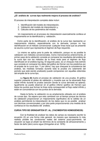 ESCUELA POLITÉCNICA NACIONAL
                              Ingeniería en Petróleos



¿El análisis de curvas tipo realmente mejora el proceso de análisis?

El proceso de interpretación completo debe incluir:

    1. Identificación del modelo de interpretación,
    2. Validación del modelo de interpretación y,
    3. Cálculos de los parámetros del modelo.

   Un mejoramiento en el proceso de interpretación esencialmente conlleva al
mejoramiento en la identificación y validación.

   Como parte de la identificación, el análisis de la curva tipo representa un
mejoramiento drástico, especialmente con la derivada, porque no hay
identificación en el método convencional: cualquier línea recta que se presente
se asume a priori que representa el régimen de flujo requerido.

     Lo mismo se aplica para la parte de validación, porque no es posible la
validación con métodos convencionales. Como mencionamos anteriormente, el
primer paso de la validación consiste en comparar los resultados del análisis de
la curva tipo con los métodos de la línea recta para el régimen de flujo
identificado en el análisis log-log. El segundo paso, es un chequeo más estricto
que consiste en comparar los datos del gráfico de Horner con los predichos por
el empate de la curva tipo. Y por último, hay que chequear la consistencia del
análisis, las medidas tomadas durante toda la prueba (no solamente del
periodo que está siendo analizado) puede compararse con aquellas obtenidas
del empate de la curva tipo.

       La figura (6) ilustra el proceso de validación de una prueba. El gráfico
superior presenta el ploteo de validación y muestra que se ha alcanzado flujo
radial infinito durante la prueba (sección donde la curva derivada se aplana).
Igualmente se puede observar en el gráfico inferior (gráfico de Horner) que
todos los puntos que forman la línea recta corresponden al flujo radial infinito y
están en concordancia con los puntos de la derivada.

       Hasta la fecha, la validación no es ampliamente utilizada con el análisis
de curvas tipo. Se espera que esto cambiará con el tiempo porque las técnica
de validación proporcionan un mejoramiento significativo de la validez de un
análisis permitiendo la interpretación de los datos que no es posible analizar
con técnicas convencionales y por otra parte proporcionando una medida de la
confianza en los resultados del análisis.

CURVA TIPO DE GRINGARTEN ET. AL. (YACIMIENTOS HOMOGÉNEOS)

        Con la finalidad de analizar los datos de campo es necesario escribir la
ecuación (2) en una forma más general, de manera que represente lo más
realista posible las condiciones reales del sistema pozo-yacimiento, tal
situación se logra al añadir los términos de la constante de almacenamiento y
factor de daño (skin) como sigue (Gringarten et al. 1978):



Prueba de Pozos                                                                12
 