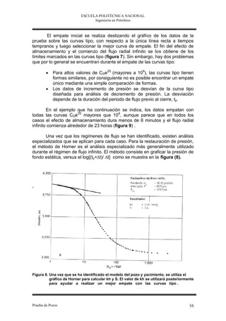 ESCUELA POLITÉCNICA NACIONAL
                                 Ingeniería en Petróleos



        El empate inicial se realiza deslizando el gráfico de los datos de la
prueba sobre las curvas tipo, con respecto a la única línea recta a tiempos
tempranos y luego seleccionar la mejor curva de empate. El fin del efecto de
almacenamiento y el comienzo del flujo radial infinito se los obtiene de los
límites marcados en las curvas tipo (figura 7). Sin embargo, hay dos problemas
que por lo general se encuentran durante el empate de las curvas tipo:

           Para altos valores de CDe2S (mayores a 108), las curvas tipo tienen
            formas similares, por consiguiente no es posible encontrar un empate
            único mediante una simple comparación de formas.
           Los datos de incremento de presión se desvían de la curva tipo
            diseñada para análisis de decremento de presión. La desviación
            depende de la duración del periodo de flujo previo al cierre, tp.

        En el ejemplo que ha continuación se indica, los datos empatan con
todas las curvas CDe2S mayores que 108, aunque parece que en todos los
casos el efecto de almacenamiento dura menos de 6 minutos y el flujo radial
infinito comienza alrededor de 23 horas (figura 9) .

      Una vez que los regímenes de flujo se han identificado, existen análisis
especializados que se aplican para cada caso. Para la restauración de presión,
el método de Horner es el análisis especializado más generalmente utilizado
durante el régimen de flujo infinito. El método consiste en graficar la presión de
fondo estática, versus el log[(tp+∆t)/ ∆t] como se muestra en la figura (8).




Figura 8. Una vez que se ha identificado el modelo del pozo y yacimiento, se utiliza el
          gráfico de Horner para calcular kh y S. El valor de kh se utilizará posteriormente
          para ayudar a realizar un mejor empate con las curvas tipo .




Prueba de Pozos                                                                          16
 