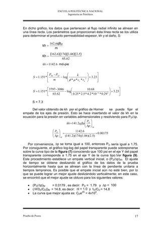 ESCUELA POLITÉCNICA NACIONAL
                                    Ingeniería en Petróleos




En dicho gráfico, los datos que pertenecen al flujo radial infinito se alinean en
una línea recta. Los parámetros que proporcionan ésta línea recta se los utiliza
para determinar el producto permeabilidad-espesor, kh y el daño, S:

                         162.6qB
                  kh 
                            m
                         (162.6)(174)(1.06)( 2.5)
                  Kh 
                                  65.62
                  kh  1142.6 md-pie


                    P1hr  Pwf            k             
        S  1.151*              log               3.23
                                      * *c *r 2 
                    m
                                            t w         
                                                           

                    3797 3086                    10.68                  
        S  1.151*              log                     6     2 
                                                                       3.23
                    65.62            0.25 * 2.5 * 4.2 *10 * 0.29         

        S = 7.3

      Del valor obtenido de kh por el gráfico de Horner    se puede fijar el
empate de los ejes de presión. Esto se hace insertando el valor de kh en la
ecuación para la presión en variables adimensionales y resolviendo para P D/∆p.
                                           P 
                              kh 141.2q  D 
                                            p 
                                            M
                           PD         1142.6
                            
                           p                          0.00175
                            M (141.2)(174)(1.06)(2.5)

    Por conveniencia, ∆p se toma igual a 100, entonces P D sería igual a 1.75.
Por consiguiente, el gráfico log-log del papel transparente puede sobreponerse
sobre la curva tipo de la figura (7) conociendo que 100 psi en el eje Y del papel
transparente corresponde a 1.75 en el eje Y de la curva tipo.Ver figura (9).
Este procedimiento establece un empate vertical inicial, o (P D/∆p) M. El ajuste
de tiempo se obtiene deslizando el gráfico de los datos de la prueba
horizontalmente hasta que se alinean con la línea de pendiente unitaria a
tiempos tempranos. Es posible que el empate inicial aún no esté bien, por lo
que se puede lograr un mejor ajuste deslizándolo verticalmente; en este caso,
se encontró que el mejor ajuste se obtuvo para los siguientes valores:

       (PD/∆p)M      = 0.0179 , es decir: PD = 1.79 y ∆p = 100
       (∆t/(tD/CD))M = 14.8, es decir: ∆t = 1.0 y t D/CD = 14.8
       La curva que mejor ajusta es: CDe2S = 4x109.




Prueba de Pozos                                                                 17
 