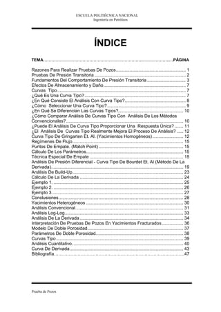 ESCUELA POLITÉCNICA NACIONAL
                                         Ingeniería en Petróleos




                                              ÍNDICE
TEMA……………………………………………………………….………………..…PÁGINA

Razones Para Realizar Pruebas De Pozos........................................................ 1
Pruebas De Presión Transitoria ......................................................................... 2
Fundamentos Del Comportamiento De Presión Transitoria ............................... 3
Efectos De Almacenamiento y Daño.................................................................. 7
Curvas Tipo ....................................................................................................... 7
¿Qué Es Una Curva Tipo? ................................................................................. 7
¿En Qué Consiste El Análisis Con Curva Tipo?................................................. 8
¿Cómo Seleccionar Una Curva Tipo? ............................................................... 9
¿En Qué Se Diferencian Las Curvas Tipos?.................................................... 10
¿Cómo Comparar Análisis De Curvas Tipo Con Análisis De Los Métodos
Convencionales?.............................................................................................. 10
¿Puede El Análisis De Curva Tipo Proporcionar Una Respuesta Única? ....... 11
¿El Análisis De Curvas Tipo Realmente Mejora El Proceso De Análisis? ..... 12
Curva Tipo De Gringarten Et. Al. (Yacimientos Homogéneos)......................... 12
Regímenes De Flujo......................................................................................... 15
Puntos De Empate. (Match Point) .................................................................... 15
Cálculo De Los Parámetros.............................................................................. 15
Técnica Especial De Empate ........................................................................... 15
Análisis De Presión Diferencial - Curva Tipo De Bourdet Et. Al (Método De La
Derivada).......................................................................................................... 19
Análisis De Build-Up......................................................................................... 23
Cálculo De La Derivada ................................................................................... 24
Ejemplo 1. ........................................................................................................ 25
Ejemplo 2. ........................................................................................................ 26
Ejemplo 3 ......................................................................................................... 27
Conclusiones.................................................................................................... 28
Yacimientos Heterogéneos .............................................................................. 30
Análisis Convencional. ..................................................................................... 31
Análisis Log-Log............................................................................................... 33
Análisis De La Derivada ................................................................................... 34
Interpretación De Pruebas De Pozos En Yacimientos Fracturados ................. 36
Modelo De Doble Porosidad............................................................................. 37
Parámetros De Doble Porosidad...................................................................... 38
Curvas Tipo ...................................................................................................... 39
Análisis Cuantitativo. ........................................................................................ 40
Curva De Derivada........................................................................................... 43
Bibliografía…………………………………………………………………………….47




Prueba de Pozos
 