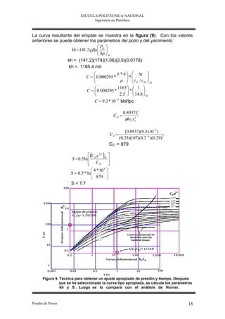 ESCUELA POLITÉCNICA NACIONAL
                                 Ingeniería en Petróleos



La curva resultante del empate se muestra en la figura (9). Con los valores
anteriores se puede obtener los parámetros del pozo y del yacimiento:
                                P 
                   kh 141.2q  D 
                                 p 
                                 M
                   kh = (141.2)(174)(1.06)(2.5)(0.0179)
                   kh = 1165.4 md
                                               k * h   t 
                               C   0.000295 *
                                                     *        
                                                    t D / cD  M
                                                               
                                               1165   1 
                               C   0.000295 *       *      
                                                2.5   14.8  M
                                     C  9.3 * 10 3 bbl/lpc

                                                         0.8937C
                                                  CD 
                                                          hct rw
                                                                2




                                                     (0.8937)(9.3x10 3 )
                                              CD 
                                                  (0.25)(107)(4.2 6 )(0.29) 2
                                              CD = 879

                                         
                                  C e 2S M 
                      S  0.5 ln  D          
                                  CD         
                                    4 * 10 
                                           9
                     S  0.5 * ln  879    
                                            
                     S = 7.7




      Figura 9. Técnica para obtener un ajuste apropiado de presión y tiempo. Después
                que se ha seleccionado la curva tipo apropiada, se calcula los parámetros
                kh y S . Luego se lo compara con el análisis de Horner.



Prueba de Pozos                                                                       18
 