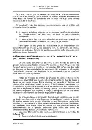 ESCUELA POLITÉCNICA NACIONAL
                               Ingeniería en Petróleos



    Se puede observar que los valores calculados de kh y S son semejantes
con aquellos encontrados con el análisis de Horner. Además, el inicio de la
línea recta de Horner es consistente con el inicio del flujo radial infinito
identificado de la curva tipo.

   En conclusión, hay dos aspectos complementarios para el análisis del
comportamiento de presión:

    1. Un aspecto global que utiliza las curvas tipo para identificar la naturaleza
       del comportamiento (en éste caso se tiene un comportamiento
       homogéneo).
    2. Un aspecto específico que utiliza el análisis especializado para calcular
       con más exactitud los parámetros del pozo y del yacimiento.

       Para lograr un alto grado de confiabilidad en la interpretación del
comportamiento de presión, y para acceder a todos los parámetros de interés,
el método de análisis es iterativo porque la concordancia debe obtenerse entre
estas dos formas de análisis.

ANÁLISIS DE PRESIÓN DIFERENCIAL - CURVA TIPO DE BOURDET et. al.
(MÉTODO DE LA DERIVADA).

       En una prueba convencional de pozos, el valor medido del cambio de
presión tiene una significación limitada. Por ejemplo, al decir, “después de tres
horas de cerrar el pozo, la presión se incrementa a 500 psi” no nos dice nada
en términos de las propiedades del yacimiento. Sin embargo, la afirmación
“después de cerrar un pozo, la presión ha ido incrementándose en 10 psi por
hora” es mucho más significativa.

       Todos los métodos de análisis de pruebas de pozos se basan en la
ecuación de difusividad que describe el comportamiento del flujo de fluidos a
través de un medio poroso. Dicha ecuación se presenta en términos del
diferencial de presión con respecto al tiempo. Éste término es cuantificable, por
consiguiente, significativo y que con suerte se puede medir. Los registradores
mecánicos de presión de fondo, sin embargo no son capaces de medir la rata
de cambio de presión con respecto al tiempo, y éste particular fue una de las
restricciones tradicionales del análisis de pruebas de pozos.

       Sin embargo, la nueva generación de medidores electrónicos de presión
de fondo, permiten medir la rata de cambio de presión con respecto al tiempo.
El análisis basado en la presión diferencial, es una herramienta mucho más
sensible y poderosa que el análisis basado solamente en el cambio de presión.
Se presentará una nueva familia de curvas tipo que permitan analizar el
comportamiento de la presión diferencial para pozos con efecto de
almacenamiento y daño en un yacimiento homogéneo.
       Es posible diferenciar los dos regímenes dominantes en la curva tipo de
la figura (7):
       i) Durante el efecto de almacenamiento puro,


Prueba de Pozos                                                                 19
 