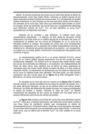 ESCUELA POLITÉCNICA NACIONAL
                               Ingeniería en Petróleos



   utilizan. Si durante el periodo de prueba ocurre tanto flujo debido al efecto de
almacenamiento como flujo radial infinito, entonces un gráfico log-log de los
datos obtenidos también exhibirá dos líneas rectas. Por consiguiente es posible
realizar solamente un solo empate con las dos porciones rectas de los datos y
las asíntotas de la curva tipo, está claro que solamente será posible un punto
de empate. Entre las asíntotas, las curvas tipos son completamente diferentes
para diferentes valores de CDe2S. Así, es fácil identificar la curva CDe2S
apropiada que corresponda a los datos.

       Además de la unicidad y alta definición, el método tiene otras
características importantes – el régimen de flujo radial de actuación infinita
proporciona una línea recta en un gráfico log-log de la derivada. Así pues, en
comparación al análisis con las curvas de Gringarten et. al, la curva de la
derivada combina la ventaja del empate de curvas tipo (una consideración
global de la respuesta) con la exactitud del análisis especializado semi-log. El
análisis de la diferencial de presión (derivada de la presión), por consiguiente,
se realiza con un simple gráfico, eliminando la necesidad de más gráficos para
confirmar el ajuste.

       La representación gráfica de PD y su grupo derivada PD’tD/CD, versus
tD/CD en un mismo gráfico log-log proporciona una de las curvas tipo más
ampliamente utilizadas. Tan pronto como se alcanza flujo radial infinito, todas
las curvas de la derivada son idénticas y, en particular, son independientes del
factor de daño (skin). Esto significa que el efecto de daño solamente se
manifiesta entre las líneas rectas debido al efecto de llene y el flujo radial de
actuación infinita. La experiencia ha demostrado que los datos en ésta porción
de la curva no siempre están bien definidos. Por esta razón, es más práctico
superponer las dos curvas tipos de la figura (7) y (11) (Gringarten et.al y
Bourdet et. at.) sobre una misma escala.

       El resultado es la curva tipo que se muestra en la figura (12). El gráfico
permite realizar un ajuste simultáneo de los datos de cambio de presión, Δp, y
los datos del grupo derivada, ya que se los grafica sobre una misma escala.
Entonces, los datos del diferencial de presión proveen sin ninguna ambigüedad
el ajuste de presión y tiempo, mientras el valor de C De2S se obtiene
comparando las etiquetas de las curvas de empate con los datos tanto de
presión diferencial como de los de cambio de presión.

      La figura (12) muestra una familia de curvas tipo para diferentes valores
de CDe2S. Note que, a tiempos tempranos, casi todas las curvas están unidas a
una línea recta de pendiente unitaria que corresponde al efecto de
almacenamiento puro. A tiempos tardíos, todas las curvas derivadas convergen
en una línea recta horizontal, que corresponde a flujo radial infinito. La forma de
cada curva, que se define por el término CDe2S, es más notable en la curva
derivada.




Prueba de Pozos                                                                 22
 