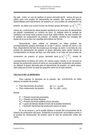 ESCUELA POLITÉCNICA NACIONAL
                               Ingeniería en Petróleos




De este modo, en vez de graficar el grupo derivada Δp’Δt versus Δt que se
utilizó para una prueba de decremento de presión (las curvas tipo fueron
desarrolladas para decremento de presión) en una prueba de restauración de
                                                                          t p  t 
presión, se utiliza una nueva función de tiempo (grupo derivada) p ' t           
                                                                          t        
                                                                               p   
versus Δt, y entonces los datos pueden ajustarse a la curva tipo de decremento
de presión cometiendo un mínimo de error. El método tiene la ventaja de
mantener una línea recta cuando ocurre flujo radial infinito, de esta manera en
el análisis de restauración de presión, el método combina las ventajas del
ajuste de la curva tipo con aquellas del análisis de Horner.

        Resumiendo, para utilizar la derivada se debe graficar los
correspondientes grupos derivadas en el eje Y versus tiempo de cierre o de
flujo, dependiendo del tipo de prueba que se tenga; es decir, si se trata de una
prueba de decremento de presión el grupo derivada será: Δp’Δt, donde Δt
correspondería al tiempo de flujo, por otra parte, si se trata de una prueba de
                                                             t p  t 
incremento de presión el grupo derivada será: p ' t                  , donde Δt
                                                             t        
                                                                  p   
correspondería al tiempo de cierre. En ciertos casos, donde no se conozca el
tiempo de producción previo al cierre en una prueba de incremento de presión,
se utilizará el grupo derivada para el decremento de presión; en estos casos,
claro está que el error no será tan pequeño como en el caso anterior.


CÁLCULO DE LA DERIVADA

      Para calcular la derivada de la presión, Δp’, previamente se debe
obtener el cambio de presión:

       Para decremento de presión           Δp = p i – pwf (Δt)
       Para restauración de presión         Δp = pws (Δt) – pwf(tp)

Donde:

        Pi = Presión inicial del yacimiento
        Pwf = Presión de fondo fluyente
        Pws = Presión de fondo estática (Pozo cerrado)
        Δt = Lapso de tiempo desde el inicio de la prueba transitoria.
        tp = Duración del tiempo de producción previo al cierre

        Si no se conoce tp se lo puede obtener a través del conocimiento de la
historia de producción del pozo, dividiendo la producción acumulativa previa a
la prueba de restauración de presión para la rata de producción antes del
cierre.




Prueba de Pozos                                                                   24
 