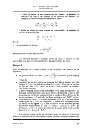 ESCUELA POLITÉCNICA NACIONAL
                               Ingeniería en Petróleos



        1. Dado los datos de una prueba de decremento de presión, la
           derivada de presión se obtiene de la derivada de presión con
           respecto al logaritmo natural del tiempo de cierre:

                              p      p (t i  1)  p (t i  1)
                                     
                             ln(t ) ln(t i  1)  ln(t i  1)

        2. Dado los datos de una prueba de restauración de presión, el
        cálculo de la derivada es:

                              p p (t i  1)  p (t i  1)
                                  
                                        i 1   i 1
Donde:
 i = superposición de tiempo,
                                            t p  t i   
                                    i  ln
                                                         
                                                          
                                            t i         
Estos cálculos son solo aproximados.

      Los ejemplos siguientes muestran como se utiliza el empate de las
curvas tipo para determinar los parámetros del yacimiento y del pozo.

Ejemplo 1.

Para el ejemplo dado anteriormente, el procedimiento de análisis es el
siguiente:
                                              t p  t 
    Se grafican tanto Δp como p ' t                  en el mismo gráfico log-log
                                              t        
                                                   p   
       versus Δt.
    Los datos de tiempos tardíos de la curva derivada se ajustan sobre la
       línea recta horizontal de flujo radial de la curva tipo. El ajuste de presión
       se fija en 0.00179 y como se lo hizo anteriormente se obtiene
       kh = 1165.4 md-pies.
    El gráfico log-log de los datos (graficados sobre papel transparente) se
       desplaza horizontalmente hasta que a tiempos tempranos se ajuste a la
       línea recta de pendiente unitaria debido al efecto de llene. El tiempo de
       ajuste resulta ser 14.8, y el valor de C que se obtiene es 9.3x10 -3 bbl/psi.
    El ajuste de los datos con la curva derivada CDe2S= 4x109 es consistente
       con el ajuste de la curva de Gringarten. El ajuste final con estas curvas
       se indican en la figura (13). Estos resultados no se hubieran podido
       determinar directamente si solo se hubiese utilizado la curva de
       Gringarten, como se lo realizó previamente. El ajuste de la curva permite
       determinar un valor de S = 7.7.

        Note que la prueba se la ha terminado antes de alcanzar flujo radial
infinito.La aplicación de las técnicas de análisis convencional(gráficos semi-log)


Prueba de Pozos                                                                   25
 