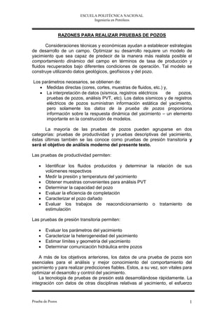 ESCUELA POLITÉCNICA NACIONAL
                               Ingeniería en Petróleos



                  RAZONES PARA REALIZAR PRUEBAS DE POZOS

       Consideraciones técnicas y económicas ayudan a establecer estrategias
de desarrollo de un campo. Optimizar su desarrollo requiere un modelo de
yacimiento que sea capaz de predecir de la manera más realista posible el
comportamiento dinámico del campo en términos de tasa de producción y
fluidos recuperados bajo diferentes condiciones de operación. Tal modelo se
construye utilizando datos geológicos, geofísicos y del pozo.

Los parámetros necesarios, se obtienen de:
    Medidas directas (cores, cortes, muestras de fluidos, etc.) y,
    La interpretación de datos (sísmica, registros eléctricos    de  pozos,
      pruebas de pozos, análisis PVT, etc). Los datos sísmicos y de registros
      eléctricos de pozos suministran información estática del yacimiento,
      pero solamente los datos de la prueba de pozos proporciona
      información sobre la respuesta dinámica del yacimiento – un elemento
      importante en la construcción de modelos.

      La mayoría de las pruebas de pozos pueden agruparse en dos
categorías: pruebas de productividad y pruebas descriptivas del yacimiento,
éstas últimas también se las conoce como pruebas de presión transitoria y
será el objetivo de análisis moderno del presente texto.

Las pruebas de productividad permiten:

       Identificar los fluidos producidos y determinar la relación de sus
        volúmenes respectivos
       Medir la presión y temperatura del yacimiento
       Obtener muestras convenientes para análisis PVT
       Determinar la capacidad del pozo
       Evaluar la eficiencia de completación
       Caracterizar el pozo dañado
       Evaluar los trabajos de reacondicionamiento o tratamiento de
        estimulación

Las pruebas de presión transitoria permiten:

       Evaluar los parámetros del yacimiento
       Caracterizar la heterogeneidad del yacimiento
       Estimar límites y geometría del yacimiento
       Determinar comunicación hidráulica entre pozos

    A más de los objetivos anteriores, los datos de una prueba de pozos son
esenciales para el análisis y mejor conocimiento del comportamiento del
yacimiento y para realizar predicciones fiables. Estos, a su vez, son vitales para
optimizar el desarrollo y control del yacimiento.
    La tecnología de pruebas de presión está desarrollándose rápidamente. La
integración con datos de otras disciplinas relativas al yacimiento, el esfuerzo


Prueba de Pozos                                                                 1
 