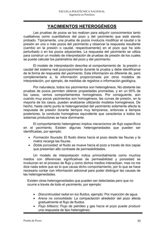 ESCUELA POLITÉCNICA NACIONAL
                               Ingeniería en Petróleos



                  YACIMIENTOS HETEROGÉNEOS
       Las pruebas de pozos se los realizan para adquirir conocimientos tanto
cualitativos como cuantitativos del pozo y del yacimiento que está siendo
probado. Típicamente, una prueba de pozos involucra modificar el caudal o la
presión en uno o más pozos del yacimiento y observar la respuesta resultante
(cambio en la presión o caudal, respectivamente) en el pozo que ha sido
perturbado o en los pozos adyacentes. La respuesta del yacimiento se utiliza
para construir un modelo de interpretación de pruebas de presión de los cuales
se puede calcular los parámetros del pozo y del yacimiento.
       El modelo de interpretación describe el comportamiento de la presión o
caudal del sistema real pozo/yacimiento durante la prueba y debe identificarse
de la forma de respuesta del yacimiento. Esta información es diferente de, pero
complementaria a, la información proporcionada por otros modelos de
interpretación, por ejemplo, de medidas de registros o información geológica.
       Por naturaleza, todos los yacimientos son heterogéneos. No obstante las
pruebas de pozos permiten obtener propiedades promedias, y en un 60% de
los casos, vemos comportamientos homogéneos. Por consiguiente, aún
cuando muy pocos yacimientos son homogéneos, las curvas de presión, en la
mayoría de los casos, pueden analizarse utilizando modelos homogéneos. De
hecho, hasta cierto punto la heterogeneidad del yacimiento solamente afecta la
respuesta de presión durante tiempos muy tempranos, entonces a tiempos
posteriores, la conducta homogénea equivalente que caracteriza a todos los
sistemas productores se hace dominante.
        El comportamiento heterogéneo implica mecanismos de flujo específicos
en el yacimiento. Existen algunas heterogeneidades que pueden ser
identificadas, por ejemplo:
       Formación fisurada; El fluido drena hacía el pozo desde las fisuras y la
        matriz recarga las fisuras.
       Doble porosidad; el fluido se mueve hacía el pozo a través de dos capas
        que presentan alto contraste de permeabilidades.
       Un modelo de interpretación indica primordialmente como muchos
medios con diferencias significativas de permeabilidad y porosidad se
involucran en el proceso de flujo y como dichos medios interactúan, mas no me
dice nada sobre que es lo que causa dicho comportamiento, por lo que se hace
necesario contar con información adicional para poder distinguir las causas de
las heterogeneidades.
   Existen otras heterogeneidades que pueden ser detectadas pero que no
   ocurre a través de todo el yacimiento, por ejemplo:

           Discontinuidad radial en los fluidos, ejemplo: Por inyección de agua.
           Arena no consolidada: La compactación alrededor del pozo afecta
            gradualmente el flujo de fluidos.
           Flujo bifásico; Flujo de petróleo y gas hacía el pozo puede producir
            una respuesta de tipo heterogéneo.


Prueba de Pozos                                                               30
 