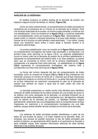 ESCUELA POLITÉCNICA NACIONAL
                              Ingeniería en Petróleos



ANÁLISIS DE LA DERIVADA

      El análisis involucra un gráfico log-log de la derivada de presión con
especto a alguna función de tiempo vs. tiempo. Figura (18).

      Como se indicó anteriormente, el comportamiento de doble porosidad se
caracteriza por la presencia de un mínimo en la derivada de la presión. Para
una duración adecuada de la prueba, al mínimo puede preceder y continuar por
una estabilización, como se muestra en la figura (18.a), o continuar solamente
por una estabilización, como se muestra en la figura 18.b. Adicionalmente,
puede existir un máximo a tiempos tempranos si el pozo está dañado o puede
carecer de él si el pozo no está dañado o está estimulado. Y por último puede
darse una tendencia hacía arriba o hacía abajo a tiempos tardíos si el
yacimiento está limitado.

      La primera estabilización como se muestra en la figura (18.a) representa
el comportamiento homogéneo del medio más permeable y corresponde a la
primera línea recta semi-log en la figura (16.a). La segunda estabilización
ocurre al mismo valor de la derivada de presión de la primera estabilización y
representa el comportamiento del sistema total, o en otras palabras, se podría
decir que se encuentra al mismo nivel de la primera estabilización. Esto
corresponde a la segunda línea recta semi-log. La estabilización en la figura
(18.b) representa el comportamiento homogéneo del sistema total y
corresponde a la línea recta semi-log de la figura (16.b)

       La forma del mínimo depende del tipo de comportamiento de doble
porosidad, como se muestra en la figura (18.a y 18.b) el flujo interporoso con
restricción produce un mínimo en forma de V, mientras que el flujo interporoso
sin restricción produce un mínimo en forma de U. La parte más baja del mínimo
en el flujo interporoso sin restricción corresponde al valor de la derivada de
presión que siempre es mayor o igual que el valor medio del nivel de
estabilización.

       La derivada proporciona un medio mucho más eficiente para identificar
sistemas de doble porosidad de los datos tomados de una prueba de pozos si
se obtiene una curva apropiada de la derivada. La principal limitación es la
calidad de los datos disponibles y, más importantes aun, del algoritmo utilizado
para el cálculo de la derivada de presión. La fiabilidad también mejora
grandemente, solamente hay una ambigüedad entre el comportamiento de flujo
interporoso sin restricción y el comportamiento homogéneo con una falla
sellante, porque ambos exhiben formas similares en la forma de la derivada.

Conclusión
       Los sistemas de doble porosidad pueden identificarse a partir de los
datos de una prueba de pozos, y el mejor método es la derivada. Note, sin
embargo, que aunque es posible reconocer el tipo de doble porosidad que
exhibe el sistema, es generalmente difícil decidir si el yacimiento es fisurado o
tiene múltiples capas. Esto requiere información adicional de otras fuentes
diferentes a las pruebas de pozos.


Prueba de Pozos                                                               34
 