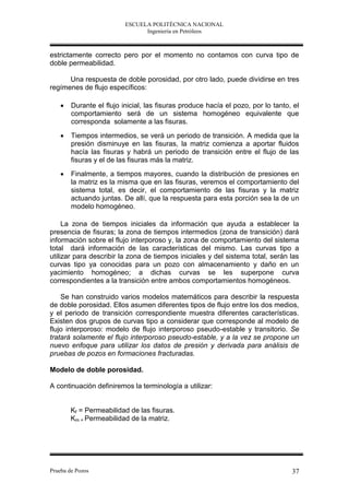 ESCUELA POLITÉCNICA NACIONAL
                                Ingeniería en Petróleos



estrictamente correcto pero por el momento no contamos con curva tipo de
doble permeabilidad.

      Una respuesta de doble porosidad, por otro lado, puede dividirse en tres
regímenes de flujo específicos:

       Durante el flujo inicial, las fisuras produce hacía el pozo, por lo tanto, el
        comportamiento será de un sistema homogéneo equivalente que
        corresponda solamente a las fisuras.
       Tiempos intermedios, se verá un periodo de transición. A medida que la
        presión disminuye en las fisuras, la matriz comienza a aportar fluidos
        hacía las fisuras y habrá un periodo de transición entre el flujo de las
        fisuras y el de las fisuras más la matriz.
       Finalmente, a tiempos mayores, cuando la distribución de presiones en
        la matriz es la misma que en las fisuras, veremos el comportamiento del
        sistema total, es decir, el comportamiento de las fisuras y la matriz
        actuando juntas. De allí, que la respuesta para esta porción sea la de un
        modelo homogéneo.

     La zona de tiempos iniciales da información que ayuda a establecer la
presencia de fisuras; la zona de tiempos intermedios (zona de transición) dará
información sobre el flujo interporoso y, la zona de comportamiento del sistema
total dará información de las características del mismo. Las curvas tipo a
utilizar para describir la zona de tiempos iniciales y del sistema total, serán las
curvas tipo ya conocidas para un pozo con almacenamiento y daño en un
yacimiento homogéneo; a dichas curvas se les superpone curva
correspondientes a la transición entre ambos comportamientos homogéneos.

    Se han construido varios modelos matemáticos para describir la respuesta
de doble porosidad. Ellos asumen diferentes tipos de flujo entre los dos medios,
y el periodo de transición correspondiente muestra diferentes características.
Existen dos grupos de curvas tipo a considerar que corresponde al modelo de
flujo interporoso: modelo de flujo interporoso pseudo-estable y transitorio. Se
tratará solamente el flujo interporoso pseudo-estable, y a la vez se propone un
nuevo enfoque para utilizar los datos de presión y derivada para análisis de
pruebas de pozos en formaciones fracturadas.

Modelo de doble porosidad.

A continuación definiremos la terminología a utilizar:


        Kf = Permeabilidad de las fisuras.
        Km = Permeabilidad de la matriz.




Prueba de Pozos                                                                   37
 