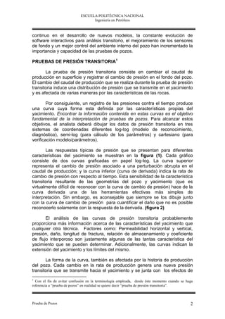 ESCUELA POLITÉCNICA NACIONAL
                                  Ingeniería en Petróleos



continuo en el desarrollo de nuevos modelos, la constante evolución de
software interactivos para análisis transitorio, el mejoramiento de los sensores
de fondo y un mejor control del ambiente interno del pozo han incrementado la
importancia y capacidad de las pruebas de pozos.

PRUEBAS DE PRESIÓN TRANSITORIA1

       La prueba de presión transitoria consiste en cambiar el caudal de
producción en superficie y registrar el cambio de presión en el fondo del pozo.
El cambio del caudal de producción que se realiza durante la prueba de presión
transitoria induce una distribución de presión que se transmite en el yacimiento
y es afectada de varias maneras por las características de las rocas.

        Por consiguiente, un registro de las presiones contra el tiempo produce
una curva cuya forma esta definida por las características propias del
yacimiento. Encontrar la información contenida en estas curvas es el objetivo
fundamental de la interpretación de pruebas de pozos. Para alcanzar estos
objetivos, el analista deberá dibujar los datos de presión transitoria en tres
sistemas de coordenadas diferentes log-log (modelo de reconocimiento,
diagnóstico), semi-log (para cálculo de los parámetros) y cartesiano (para
verificación modelo/parámetros).

       Las respuestas típicas de presión que se presentan para diferentes
características del yacimiento se muestran en la figura (1). Cada gráfico
consiste de dos curvas graficadas en papel log-log. La curva superior
representa el cambio de presión asociado a una perturbación abrupta en el
caudal de producción; y la curva inferior (curva de derivada) indica la rata de
cambio de presión con respecto al tiempo. Esta sensibilidad de la característica
transitoria resultante de las geometrías del pozo y yacimiento (que es
virtualmente difícil de reconocer con la curva de cambio de presión) hace de la
curva derivada una de las herramientas efectivas más simples de
interpretación. Sin embargo, es aconsejable que siempre se los dibuje junto
con la curva de cambio de presión para cuantificar el daño que no es posible
reconocerlo solamente con la respuesta de la derivada. (figura 2)

       El análisis de las curvas de presión transitoria probablemente
proporciona más información acerca de las características del yacimiento que
cualquier otra técnica. Factores como: Permeabilidad horizontal y vertical,
presión, daño, longitud de fractura, relación de almacenamiento y coeficiente
de flujo interporoso son justamente algunas de las tantas característica del
yacimiento que se pueden determinar. Adicionalmente, las curvas indican la
extensión del yacimiento y los límites del mismo.

       La forma de la curva, también es afectada por la historia de producción
del pozo. Cada cambio en la rata de producción genera una nueva presión
transitoria que se transmite hacia el yacimiento y se junta con los efectos de
1
  Con el fin de evitar confusión en la terminología empleada, desde éste momento cuando se haga
referencia a “prueba de pozos” en realidad se quiere decir “prueba de presión transitoria”.



Prueba de Pozos                                                                              2
 
