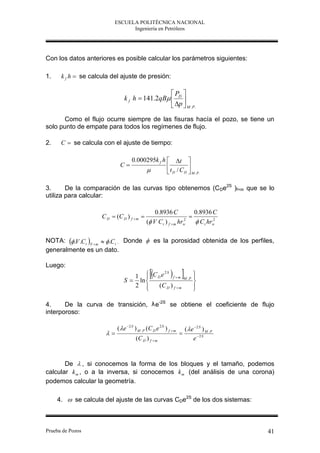 ESCUELA POLITÉCNICA NACIONAL
                                 Ingeniería en Petróleos




Con los datos anteriores es posible calcular los parámetros siguientes:

1.    k f h  se calcula del ajuste de presión:

                                                 P 
                                k f h  141.2qB  D 
                                                  p  M .P.
       Como el flujo ocurre siempre de las fisuras hacía el pozo, se tiene un
solo punto de empate para todos los regímenes de flujo.

2.    C  se calcula con el ajuste de tiempo:

                                     0.000295k f h  t 
                             C                               
                                                   t D / C D  M .P.

3.      De la comparación de las curvas tipo obtenemos (CDe2S )f+m que se lo
utiliza para calcular:

                                                  0.8936 C           0.8936 C
                     C D  (C D ) f  m                           
                                              ( V C t ) f  m hrw
                                                                 2
                                                                      C t hrw
                                                                             2




NOTA:  .V .C t F  m   .C t . Donde  es la porosidad obtenida de los perfiles,
generalmente es un dato.

Luego:
                                       
                                            2S
                                                
                                   1  C D e f m                            
                                                                               
                                S  ln                                 M .P
                                                                               
                                   2    (C D ) f  m                         
                                                                               

4.     De la curva de transición, λ e-2S se obtiene el coeficiente de flujo
interporoso:

                            (  e 2 S ) M . P (C D e 2 S ) f  m       (  e 2 S ) M . P
                                                                  
                                       (C D ) f  m                          e 2 S


       De  , si conocemos la forma de los bloques y el tamaño, podemos
calcular k m , o a la inversa, si conocemos k m (del análisis de una corona)
podemos calcular la geometría.

     4.  se calcula del ajuste de las curvas CDe2S de los dos sistemas:



Prueba de Pozos                                                                              41
 