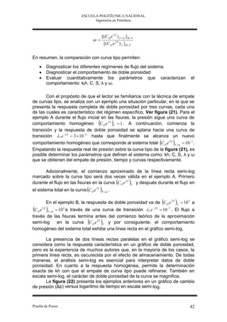 ESCUELA POLITÉCNICA NACIONAL
                                    Ingeniería en Petróleos



                                            [(C D e 2 S ) f  m ] M . P
                                       
                                                [(C D e 2 S ) f ] M . P


En resumen, la comparación con curva tipo permiten:
        Diagnosticar los diferentes regímenes de flujo del sistema.
        Diagnosticar el comportamiento de doble porosidad
        Evaluar cuantitativamente los parámetros que caracterizan                    el
         comportamiento: kfh, C, S, λ y ω.

       Con el propósito de que el lector se familiarice con la técnica de empate
de curvas tipo, se analiza con un ejemplo una situación particular, en la que se
presenta la respuesta completa de doble porosidad por tres curvas, cada una
de las cuales es característico del régimen específico, Ver figura (21). Para el
ejemplo A durante el flujo inicial en las fisuras, la presión sigue una curva de
comportamiento homogéneo C D e 2 S F  1 . A continuación, comienza la
transición y la respuesta de doble porosidad se aplana hacia una curva de
transición  , e 2 S  3  10 4 hasta que finalmente se alcanza un nuevo
comportamiento homogéneo que corresponde al sistema total C D e 2 S F  m  10 1 .
Empatando la respuesta real de presión sobre la curva tipo de la figura (21), es
posible determinar los parámetros que definen el sistema como: kh, C, S, λ y ω
que se obtienen del empate de presión, tiempo y curvas respectivamente.

      Adicionalmente, el comienzo aproximado de la línea recta semi-log
marcado sobre la curva tipo será dos veces válida en el ejemplo A. Primero
durante el flujo en las fisuras en la curva C D e 2 S F y después durante el flujo en
el sistema total en la curva C D e 2 S F  m .

         En el ejemplo B, la respuesta de doble porosidad va de C D e 2 S F  10 5 a
C       
    e 2 S F m  10 4 a través de una curva de transición  , e 2 S  10 7 . El flujo a
     D

través de las fisuras termina antes del comienzo teórico de la aproximación
semi-log                                   
                en la curva C D e 2 S F y por consiguiente, el comportamiento
homogéneo del sistema total exhibe una línea recta en el gráfico semi-log.

      La presencia de dos líneas rectas paralelas en el gráfico semi-log se
considera como la respuesta característica en un gráfico de doble porosidad,
pero es la experiencia de muchos autores que, en la mayoría de los casos, la
primera línea recta, es oscurecida por el efecto de almacenamiento. De todas
maneras, el análisis semi-log es esencial para interpretar datos de doble
porosidad. En cuanto a la respuesta homogénea, permite la determinación
exacta de kh con que el empate de curva tipo puede refinarse. También en
escala semi-log, el carácter de doble porosidad de la curva se magnifica.
      La figura (22) presenta los ejemplos anteriores en un gráfico de cambio
de presión (Δp) versus logaritmo de tiempo en escala semi -log.



Prueba de Pozos                                                                       42
 