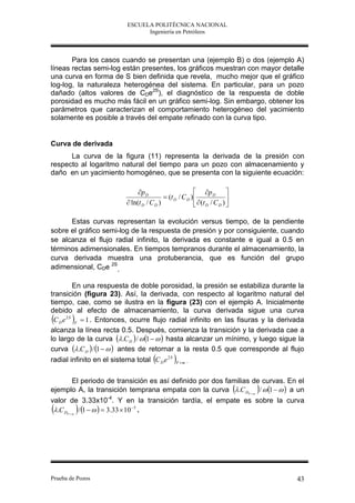 ESCUELA POLITÉCNICA NACIONAL
                                Ingeniería en Petróleos



       Para los casos cuando se presentan una (ejemplo B) o dos (ejemplo A)
líneas rectas semi-log están presentes, los gráficos muestran con mayor detalle
una curva en forma de S bien definida que revela, mucho mejor que el gráfico
log-log, la naturaleza heterogénea del sistema. En particular, para un pozo
dañado (altos valores de CDe2S), el diagnóstico de la respuesta de doble
porosidad es mucho más fácil en un gráfico semi-log. Sin embargo, obtener los
parámetros que caracterizan el comportamiento heterogéneo del yacimiento
solamente es posible a través del empate refinado con la curva tipo.


Curva de derivada
      La curva de la figura (11) representa la derivada de la presión con
respecto al logaritmo natural del tiempo para un pozo con almacenamiento y
daño en un yacimiento homogéneo, que se presenta con la siguiente ecuación:

                               p D                        p D 
                                            (t D / C D )                 
                           ln(t D / C D )                  (t D / C D ) 

      Estas curvas representan la evolución versus tiempo, de la pendiente
sobre el gráfico semi-log de la respuesta de presión y por consiguiente, cuando
se alcanza el flujo radial infinito, la derivada es constante e igual a 0.5 en
términos adimensionales. En tiempos tempranos durante el almacenamiento, la
curva derivada muestra una protuberancia, que es función del grupo
adimensional, CDe 2S.

            En una respuesta de doble porosidad, la presión se estabiliza durante la
transición (figura 23). Así, la derivada, con respecto al logaritmo natural del
tiempo, cae, como se ilustra en la figura (23) con el ejemplo A. Inicialmente
debido al efecto de almacenamiento, la curva derivada sigue una curva
 C D e 2 S F  1 . Entonces, ocurre flujo radial infinito en las fisuras y la derivada
alcanza la línea recta 0.5. Después, comienza la transición y la derivada cae a
lo largo de la curva .C D  /  1    hasta alcanzar un mínimo, y luego sigue la
curva .C D  / 1    antes de retornar a la resta 0.5 que corresponde al flujo
radial infinito en el sistema total C D e 2 S F  m .

          El periodo de transición es así definido por dos familias de curvas. En el
                                                                               
ejemplo A, la transición temprana empata con la curva  .C DF  m /  1    a un
valor de 3.33x10-4. Y en la transición tardía, el empate es sobre la curva
        
 .C DF  m / 1     3.33  10 5 .




Prueba de Pozos                                                                        43
 