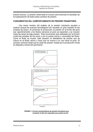 ESCUELA POLITÉCNICA NACIONAL
                                    Ingeniería en Petróleos



presión previos. La presión observada en el pozo será entonces el resultado de
la superposición de todos estos cambios de presión.

FUNDAMENTOS DEL COMPORTAMIENTO DE PRESIÓN TRANSITORIA

       Una breve revisión del análisis de la presión transitoria ayudará a
explicar porqué los avances tecnológicos han causado un gran impacto en las
pruebas de pozos. Al comenzar la producción, la presión en el fondo del pozo
cae repentinamente y los fluidos cercanos al pozo se expanden y se mueven
hacia las áreas de baja presión. Éste movimiento será retardado por la fricción
contra las paredes de los poros y por la propia inercia y viscosidad del fluido.
Como el fluido se mueve, éste causará un desbalance de presión que se
induce en el fluido vecino y hace que se mueva a su vez hacía el pozo. El
proceso continúa hasta que la caída de presión creada por la producción inicial
es disipada a través del yacimiento.




                  FIGURA 1. Curvas características de presión transitoria que
                            muestran el tipo de respuesta que puede ocurrir




Prueba de Pozos                                                                 3
 