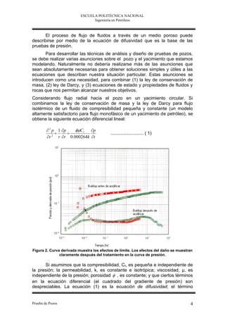 ESCUELA POLITÉCNICA NACIONAL
                                Ingeniería en Petróleos



       El proceso de flujo de fluidos a través de un medio poroso puede
describirse por medio de la ecuación de difusividad que es la base de las
pruebas de presión.
       Para desarrollar las técnicas de análisis y diseño de pruebas de pozos,
se debe realizar varias asunciones sobre el pozo y el yacimiento que estamos
modelando. Naturalmente no debería realizarse más de las asunciones que
sean absolutamente necesarias para obtener soluciones simples y útiles a las
ecuaciones que describan nuestra situación particular. Estas asunciones se
introducen como una necesidad, para combinar (1) la ley de conservación de
masa, (2) ley de Darcy, y (3) ecuaciones de estado y propiedades de fluidos y
rocas que nos permitan alcanzar nuestros objetivos.
Considerando flujo radial hacia el pozo en un yacimiento circular. Si
combinamos la ley de conservación de masa y la ley de Darcy para flujo
isotérmico de un fluido de compresibilidad pequeña y constante (un modelo
altamente satisfactorio para flujo monofásico de un yacimiento de petróleo), se
obtiene la siguiente ecuación diferencial lineal:

         2 p 1 p      C t p
                                         .......................... ( 1)
        r  2
                r r 0.000264k t




Figura 2. Curva derivada muestra los efectos de límite. Los efectos del daño se muestran
               claramente después del tratamiento en la curva de presión.

      Si asumimos que la compresibilidad, Ct, es pequeña e independiente de
la presión; la permeabilidad, k, es constante e isotrópica; viscosidad, μ, es
independiente de la presión; porosidad  , es constante; y que ciertos términos
en la ecuación diferencial (el cuadrado del gradiente de presión) son
despreciables. La ecuación (1) es la ecuación de difusividad; el término


Prueba de Pozos                                                                       4
 
