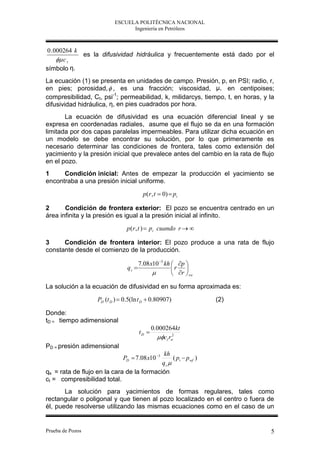 ESCUELA POLITÉCNICA NACIONAL
                                 Ingeniería en Petróleos



0 . 000264 k
             es la difusividad hidráulica y frecuentemente está dado por el
      c t
símbolo η.
La ecuación (1) se presenta en unidades de campo. Presión, p, en PSI; radio, r,
en pies; porosidad,  , es una fracción; viscosidad, μ, en centipoises;
compresibilidad, Ct, psi-1; permeabilidad, k, milidarcys, tiempo, t, en horas, y la
difusividad hidráulica, η, en pies cuadrados por hora.
       La ecuación de difusividad es una ecuación diferencial lineal y se
expresa en coordenadas radiales, asume que el flujo se da en una formación
limitada por dos capas paralelas impermeables. Para utilizar dicha ecuación en
un modelo se debe encontrar su solución, por lo que primeramente es
necesario determinar las condiciones de frontera, tales como extensión del
yacimiento y la presión inicial que prevalece antes del cambio en la rata de flujo
en el pozo.
1     Condición inicial: Antes de empezar la producción el yacimiento se
encontraba a una presión inicial uniforme.
                                          p (r , t  0)  pi

2      Condición de frontera exterior: El pozo se encuentra centrado en un
área infinita y la presión es igual a la presión inicial al infinito.
                                 p (r , t )  pi cuando r  

3     Condición de frontera interior: El pozo produce a una rata de flujo
constante desde el comienzo de la producción.

                                        7.08 x10 3 kh  p 
                                 qs                   r 
                                                       r  rw

La solución a la ecuación de difusividad en su forma aproximada es:

                    PD (t D )  0.5(ln t D  0.80907)              (2)

Donde:
tD = tiempo adimensional
                                               0.000264kt
                                        tD 
                                                 ct rw
                                                       2


PD = presión adimensional
                                            kh
                               PD  7.08 x10 3 ( pi  p wf )
                                           qs 
qs = rata de flujo en la cara de la formación
ct = compresibilidad total.
       La solución para yacimientos de formas regulares, tales como
rectangular o poligonal y que tienen al pozo localizado en el centro o fuera de
él, puede resolverse utilizando las mismas ecuaciones como en el caso de un


Prueba de Pozos                                                                  5
 